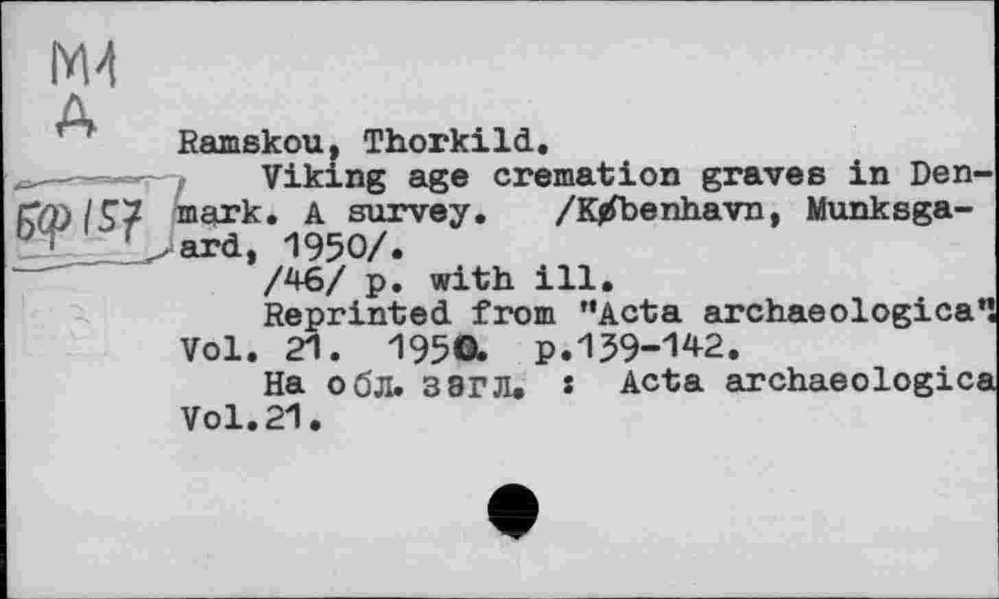 ﻿М4
Ramskou, Thorkild.
Viking age cremation graves in Denmark. A survey. /Ktfbenhavn, Munksga-ard, 1950/.
/46/ p. with ill.
Reprinted from ’’Acta archaeological Vol. 21. I95O. P.139-142.
На обл. 3 8ГЛ. • Acta archaeologica Vol. 21.